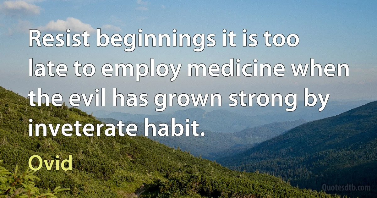 Resist beginnings it is too late to employ medicine when the evil has grown strong by inveterate habit. (Ovid)