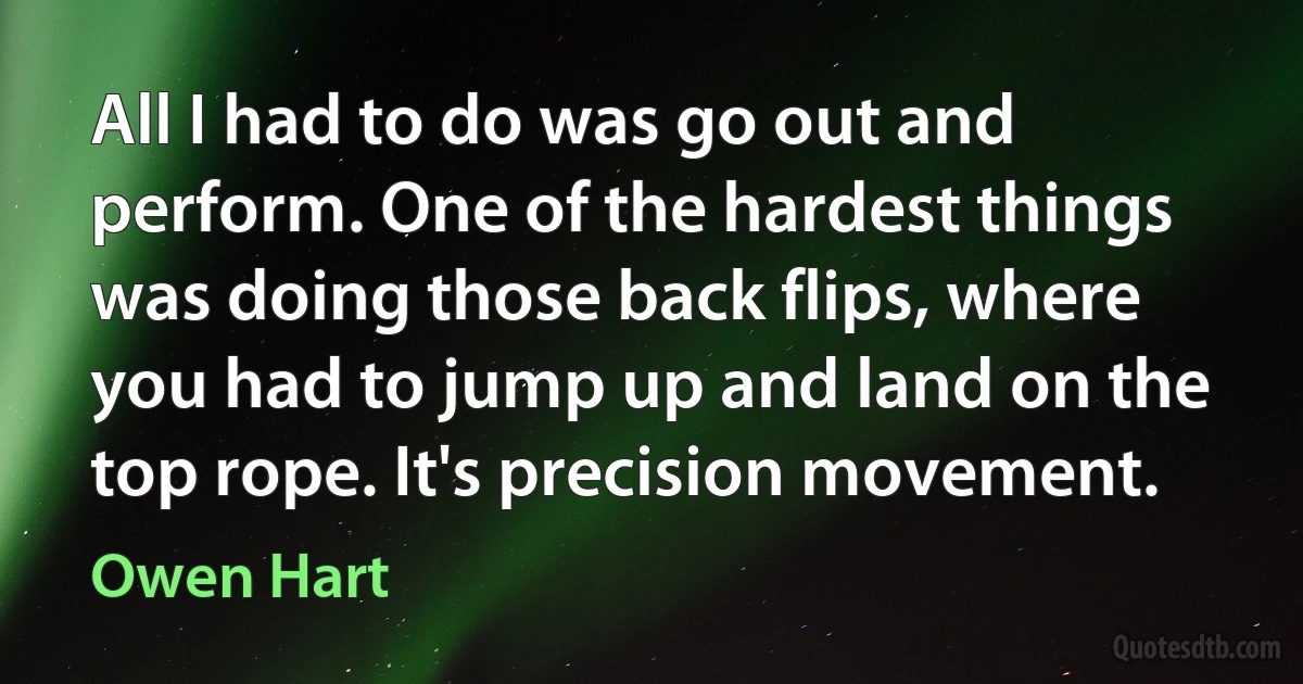 All I had to do was go out and perform. One of the hardest things was doing those back flips, where you had to jump up and land on the top rope. It's precision movement. (Owen Hart)