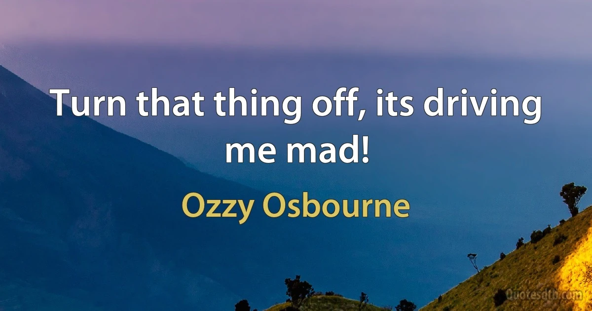 Turn that thing off, its driving me mad! (Ozzy Osbourne)