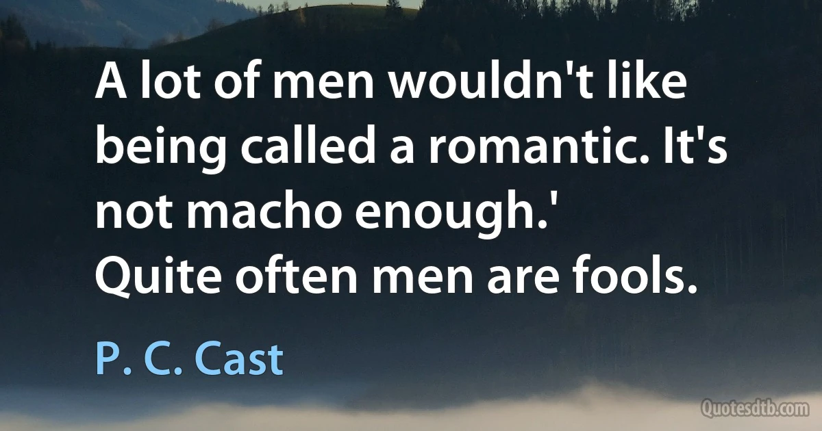 A lot of men wouldn't like being called a romantic. It's not macho enough.'
Quite often men are fools. (P. C. Cast)