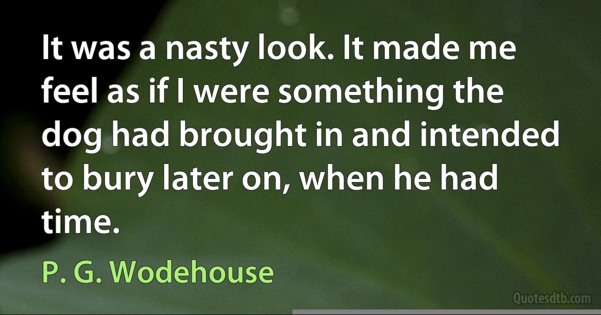 It was a nasty look. It made me feel as if I were something the dog had brought in and intended to bury later on, when he had time. (P. G. Wodehouse)