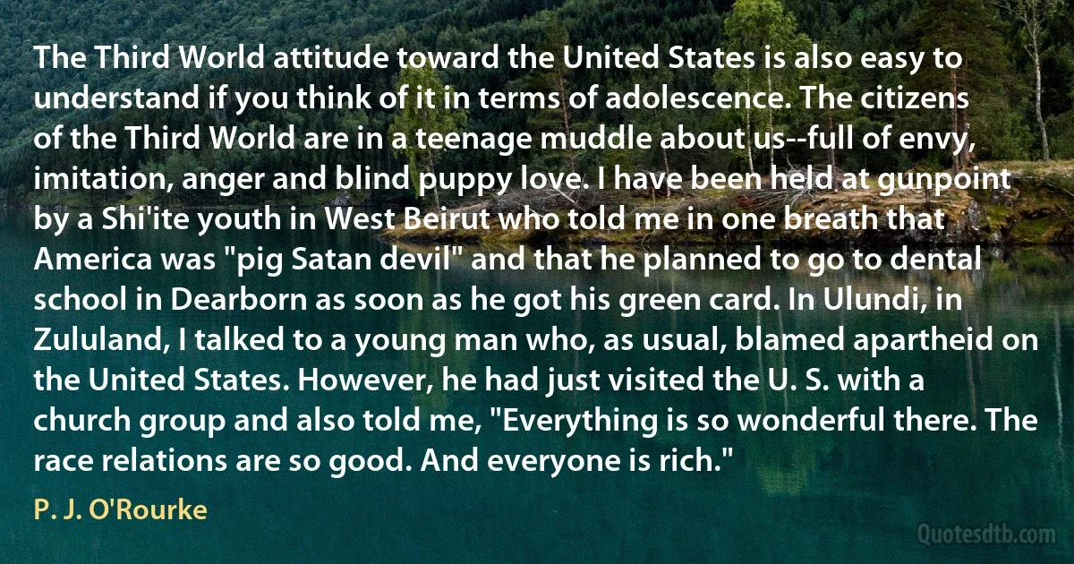 The Third World attitude toward the United States is also easy to understand if you think of it in terms of adolescence. The citizens of the Third World are in a teenage muddle about us--full of envy, imitation, anger and blind puppy love. I have been held at gunpoint by a Shi'ite youth in West Beirut who told me in one breath that America was "pig Satan devil" and that he planned to go to dental school in Dearborn as soon as he got his green card. In Ulundi, in Zululand, I talked to a young man who, as usual, blamed apartheid on the United States. However, he had just visited the U. S. with a church group and also told me, "Everything is so wonderful there. The race relations are so good. And everyone is rich." (P. J. O'Rourke)