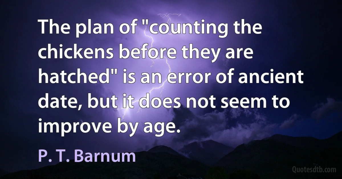 The plan of "counting the chickens before they are hatched" is an error of ancient date, but it does not seem to improve by age. (P. T. Barnum)