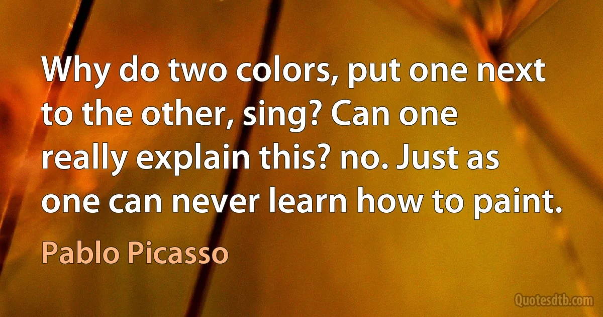 Why do two colors, put one next to the other, sing? Can one really explain this? no. Just as one can never learn how to paint. (Pablo Picasso)