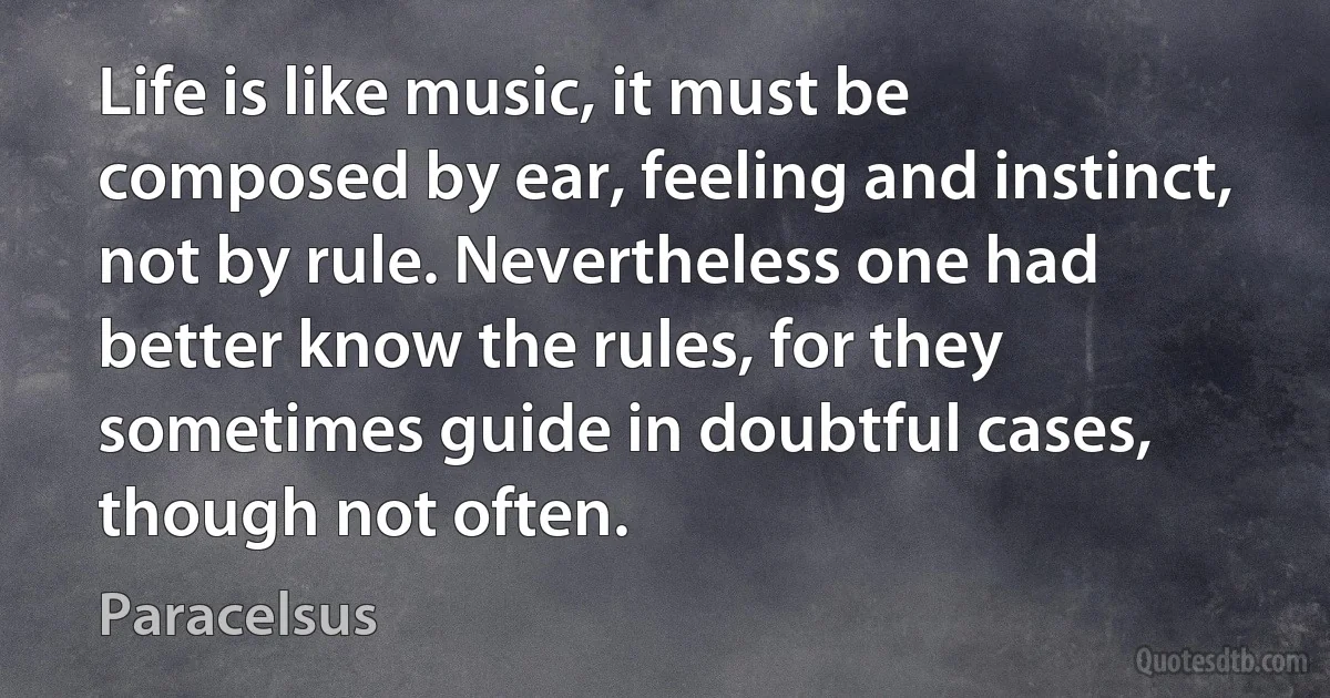 Life is like music, it must be composed by ear, feeling and instinct, not by rule. Nevertheless one had better know the rules, for they sometimes guide in doubtful cases, though not often. (Paracelsus)