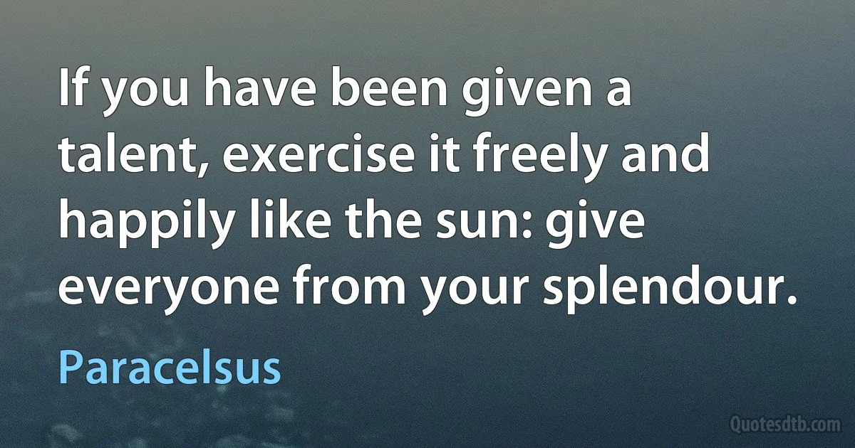 If you have been given a talent, exercise it freely and happily like the sun: give everyone from your splendour. (Paracelsus)