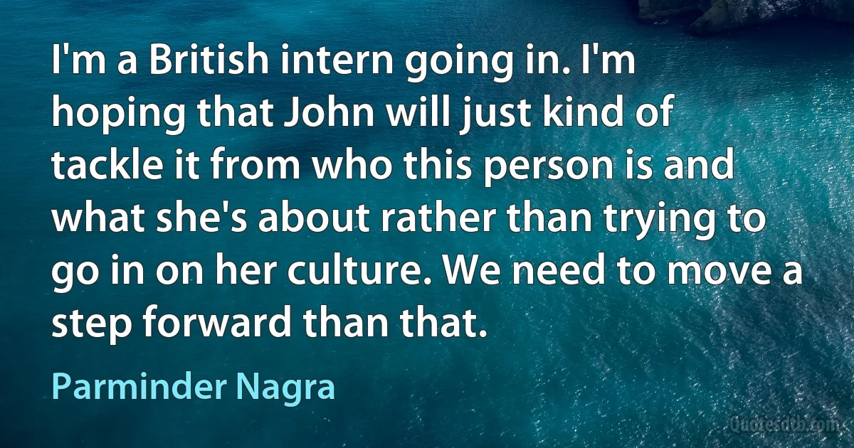 I'm a British intern going in. I'm hoping that John will just kind of tackle it from who this person is and what she's about rather than trying to go in on her culture. We need to move a step forward than that. (Parminder Nagra)