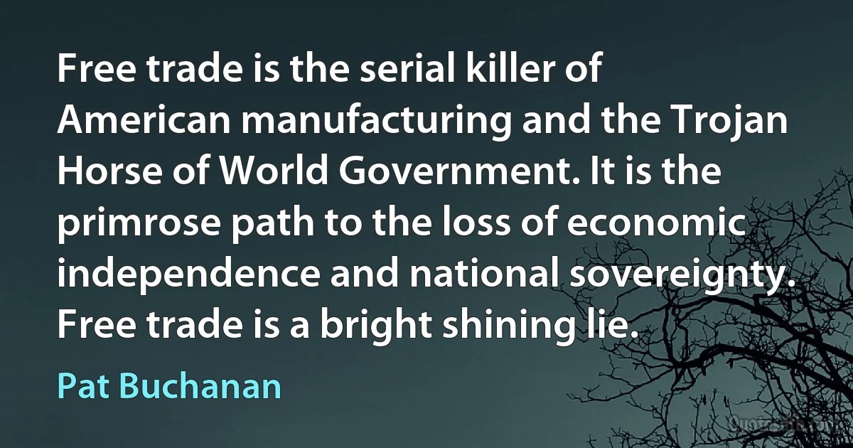 Free trade is the serial killer of American manufacturing and the Trojan Horse of World Government. It is the primrose path to the loss of economic independence and national sovereignty. Free trade is a bright shining lie. (Pat Buchanan)