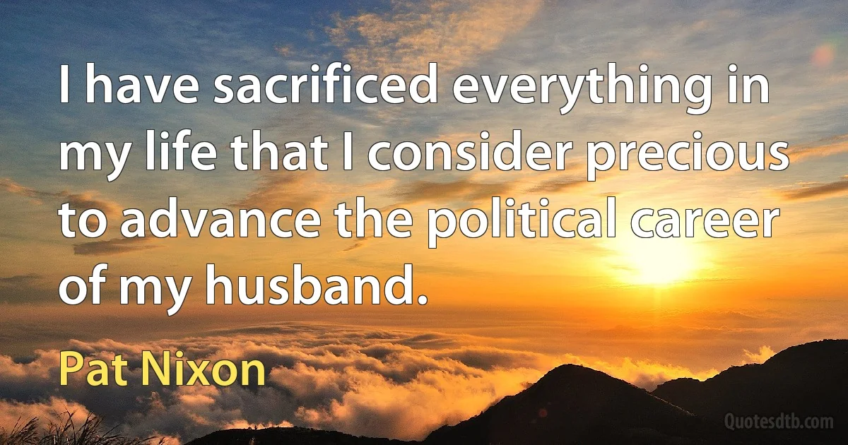 I have sacrificed everything in my life that I consider precious to advance the political career of my husband. (Pat Nixon)