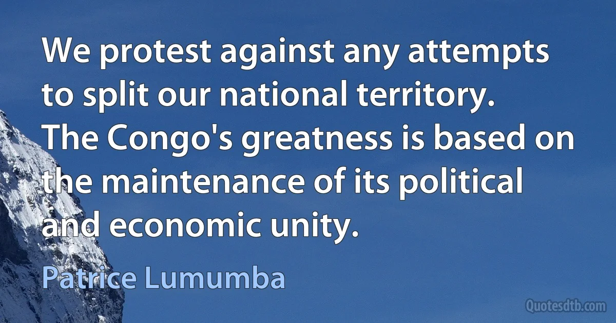 We protest against any attempts to split our national territory. The Congo's greatness is based on the maintenance of its political and economic unity. (Patrice Lumumba)