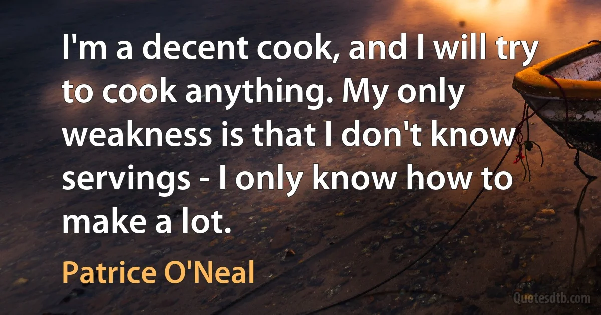 I'm a decent cook, and I will try to cook anything. My only weakness is that I don't know servings - I only know how to make a lot. (Patrice O'Neal)