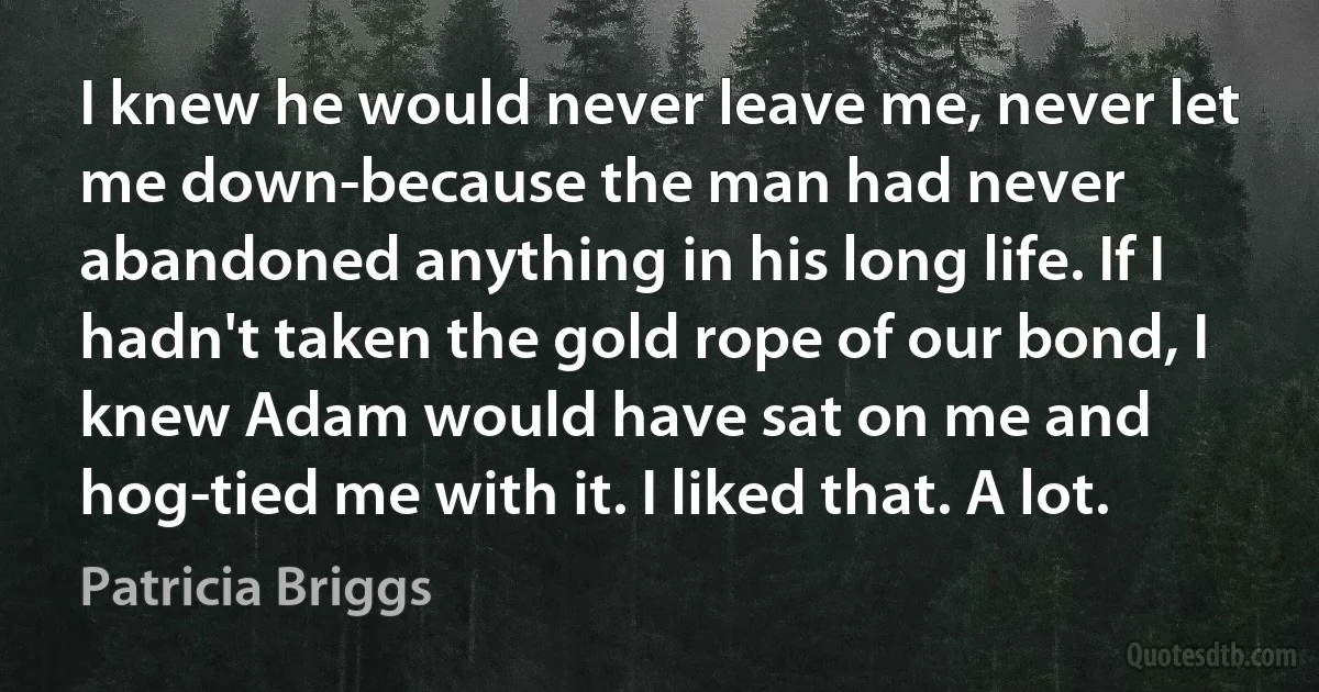 I knew he would never leave me, never let me down-because the man had never abandoned anything in his long life. If I hadn't taken the gold rope of our bond, I knew Adam would have sat on me and hog-tied me with it. I liked that. A lot. (Patricia Briggs)