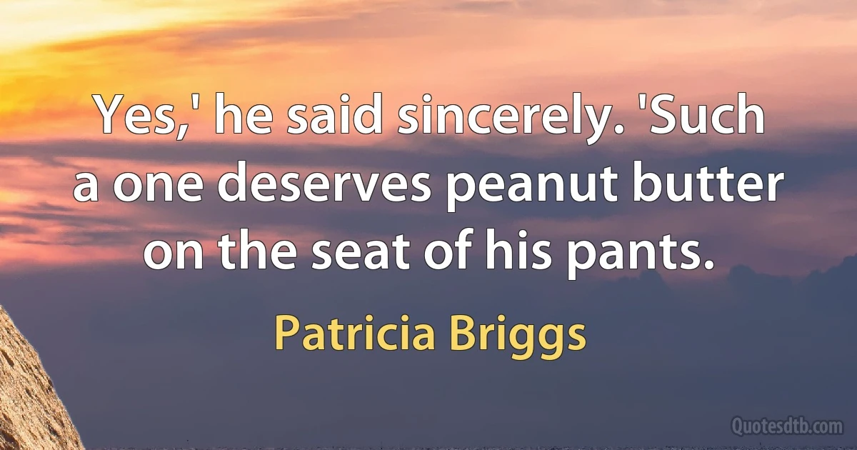 Yes,' he said sincerely. 'Such a one deserves peanut butter on the seat of his pants. (Patricia Briggs)