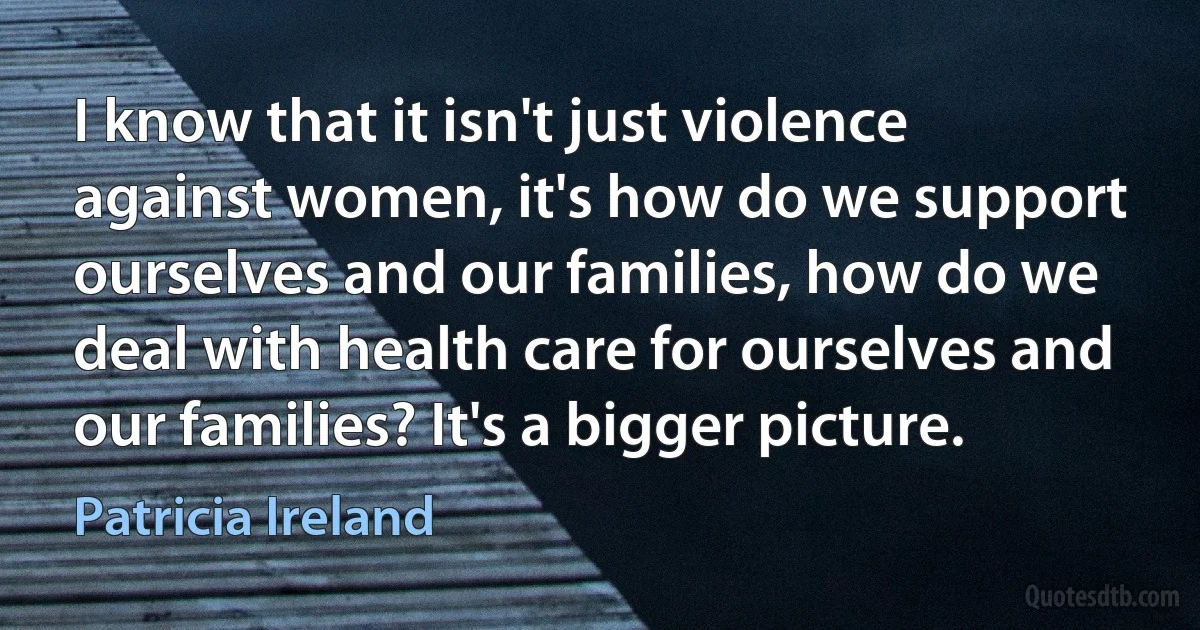 I know that it isn't just violence against women, it's how do we support ourselves and our families, how do we deal with health care for ourselves and our families? It's a bigger picture. (Patricia Ireland)