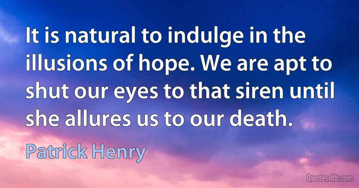 It is natural to indulge in the illusions of hope. We are apt to shut our eyes to that siren until she allures us to our death. (Patrick Henry)