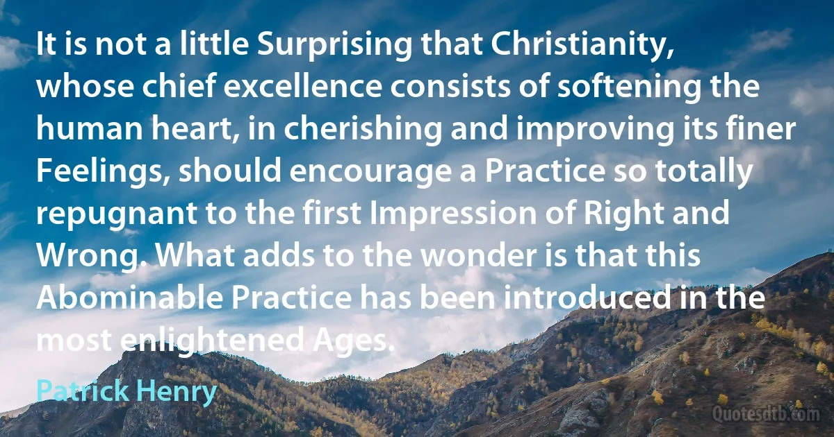 It is not a little Surprising that Christianity, whose chief excellence consists of softening the human heart, in cherishing and improving its finer Feelings, should encourage a Practice so totally repugnant to the first Impression of Right and Wrong. What adds to the wonder is that this Abominable Practice has been introduced in the most enlightened Ages. (Patrick Henry)