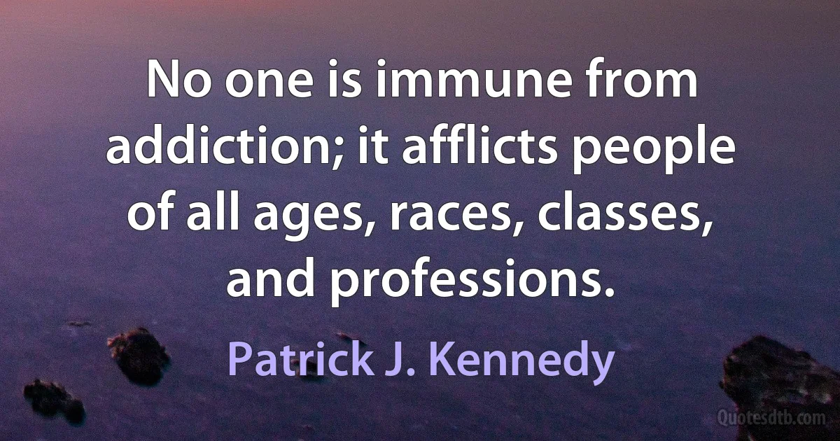 No one is immune from addiction; it afflicts people of all ages, races, classes, and professions. (Patrick J. Kennedy)