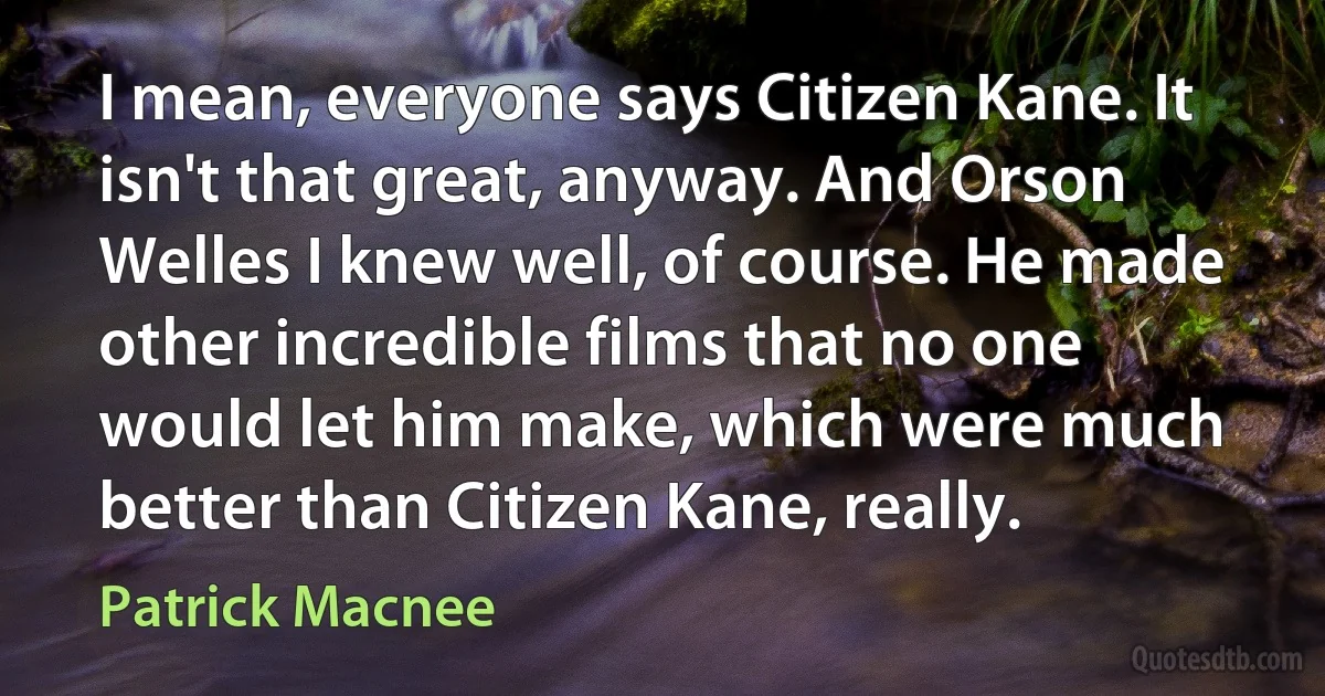 I mean, everyone says Citizen Kane. It isn't that great, anyway. And Orson Welles I knew well, of course. He made other incredible films that no one would let him make, which were much better than Citizen Kane, really. (Patrick Macnee)