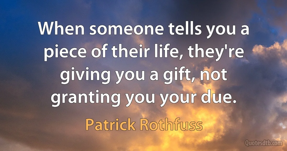 When someone tells you a piece of their life, they're giving you a gift, not granting you your due. (Patrick Rothfuss)