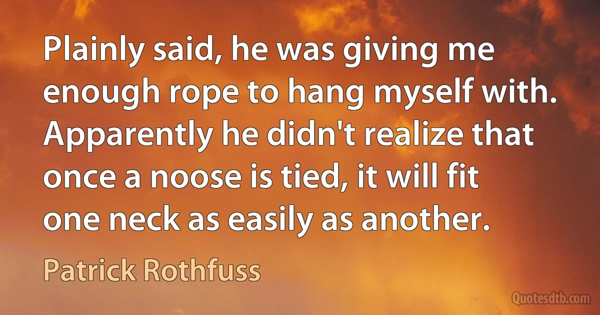 Plainly said, he was giving me enough rope to hang myself with. Apparently he didn't realize that once a noose is tied, it will fit one neck as easily as another. (Patrick Rothfuss)