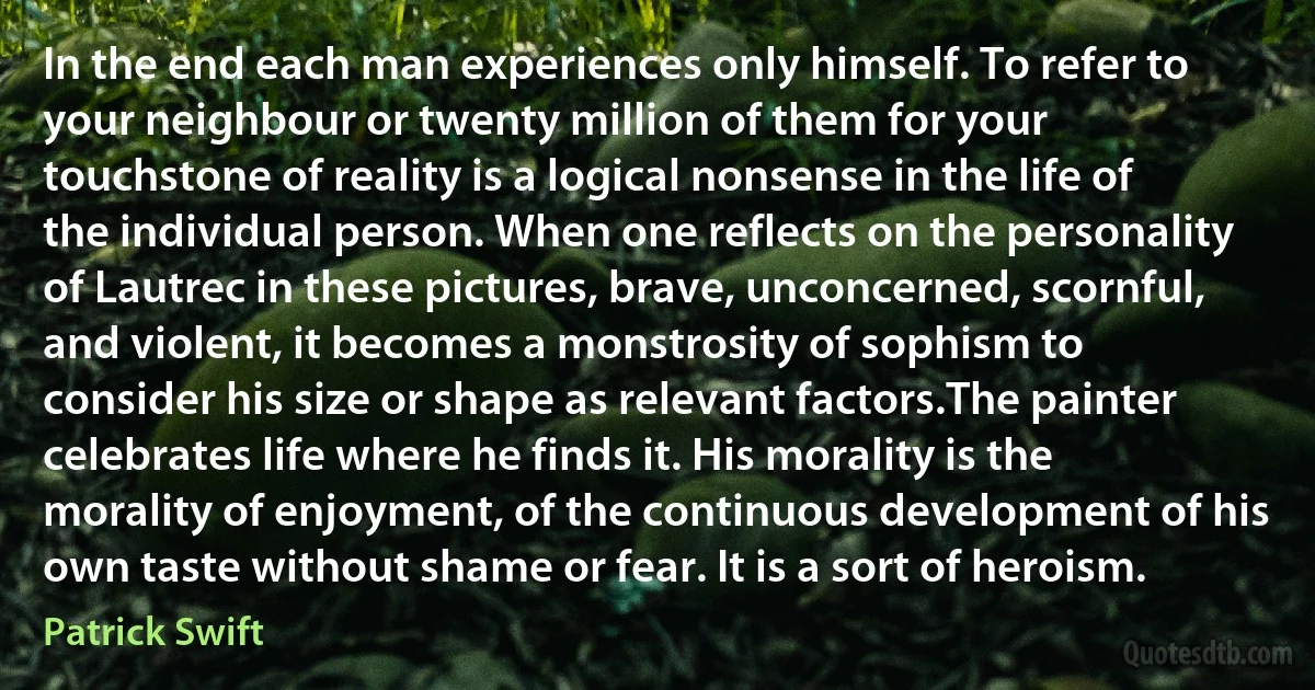 In the end each man experiences only himself. To refer to your neighbour or twenty million of them for your touchstone of reality is a logical nonsense in the life of the individual person. When one reflects on the personality of Lautrec in these pictures, brave, unconcerned, scornful, and violent, it becomes a monstrosity of sophism to consider his size or shape as relevant factors.The painter celebrates life where he finds it. His morality is the morality of enjoyment, of the continuous development of his own taste without shame or fear. It is a sort of heroism. (Patrick Swift)