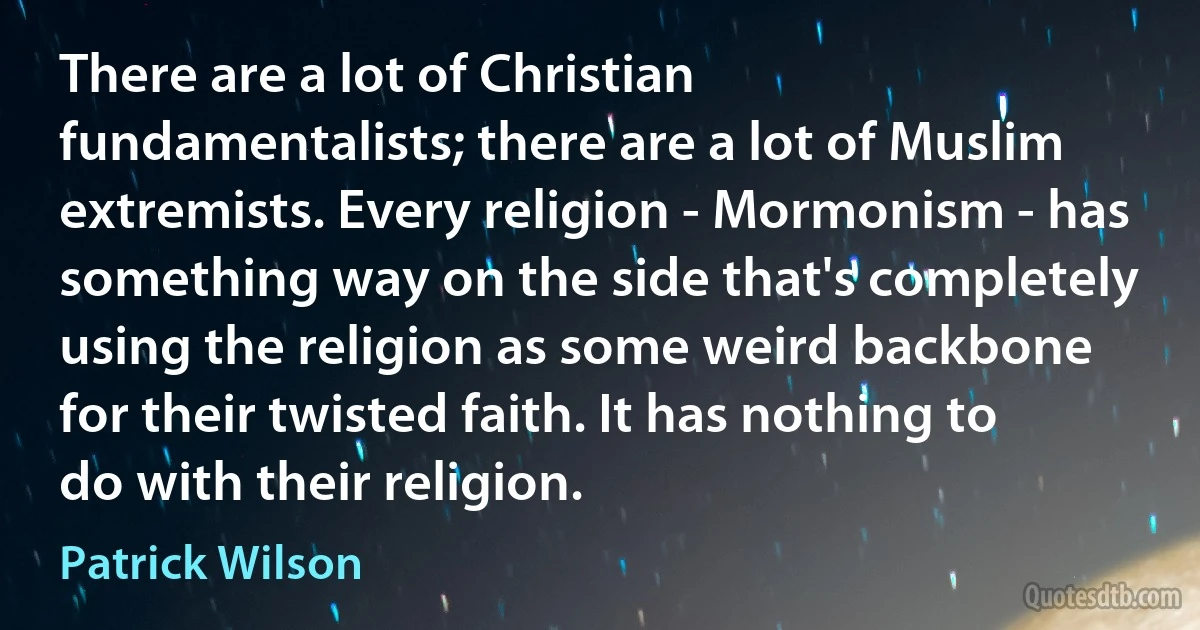 There are a lot of Christian fundamentalists; there are a lot of Muslim extremists. Every religion - Mormonism - has something way on the side that's completely using the religion as some weird backbone for their twisted faith. It has nothing to do with their religion. (Patrick Wilson)