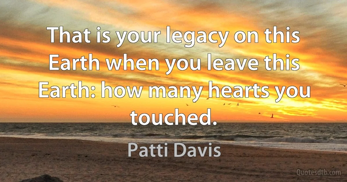 That is your legacy on this Earth when you leave this Earth: how many hearts you touched. (Patti Davis)