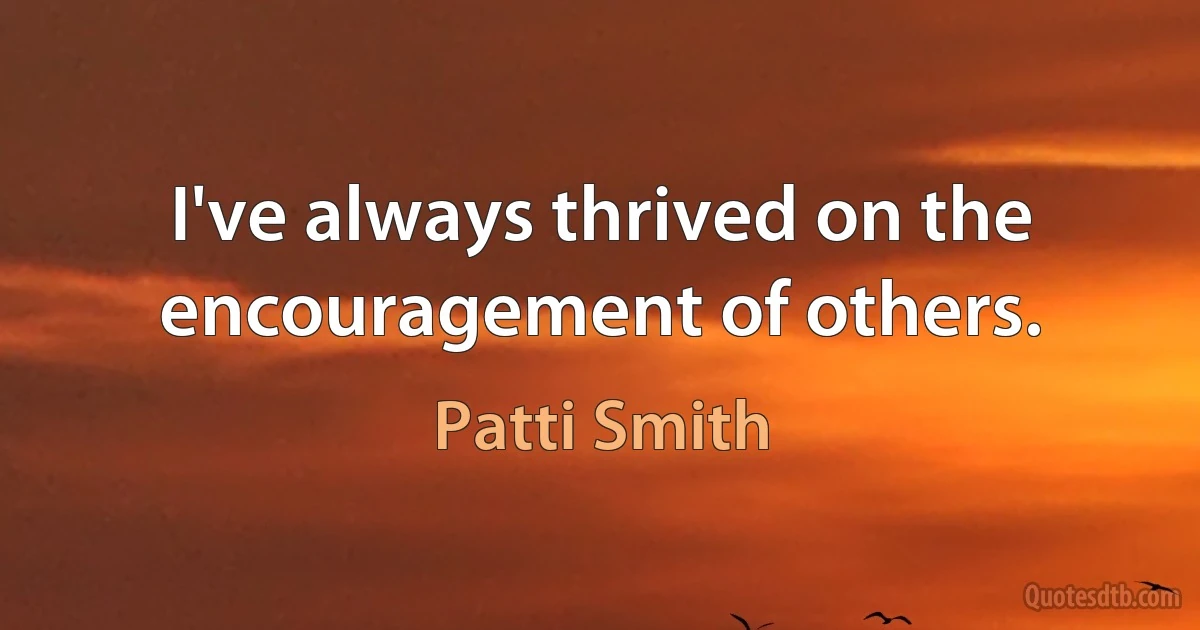 I've always thrived on the encouragement of others. (Patti Smith)