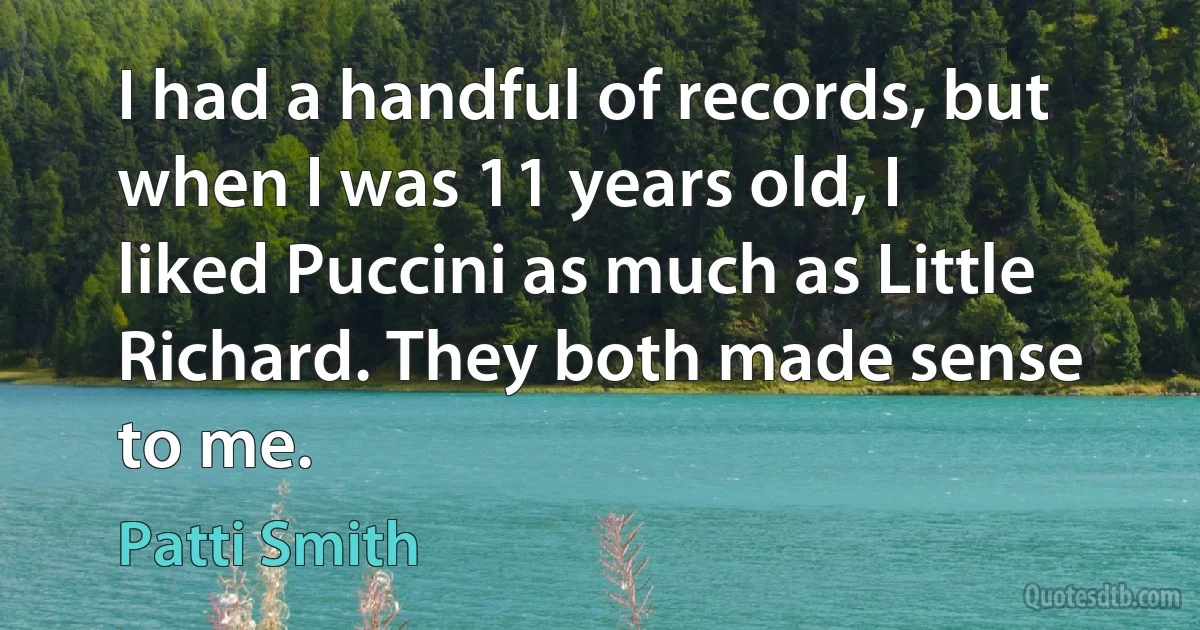 I had a handful of records, but when I was 11 years old, I liked Puccini as much as Little Richard. They both made sense to me. (Patti Smith)