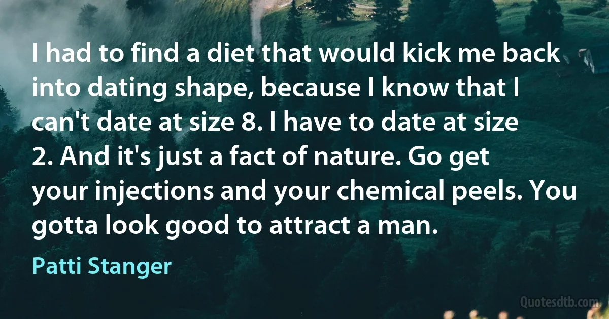 I had to find a diet that would kick me back into dating shape, because I know that I can't date at size 8. I have to date at size 2. And it's just a fact of nature. Go get your injections and your chemical peels. You gotta look good to attract a man. (Patti Stanger)