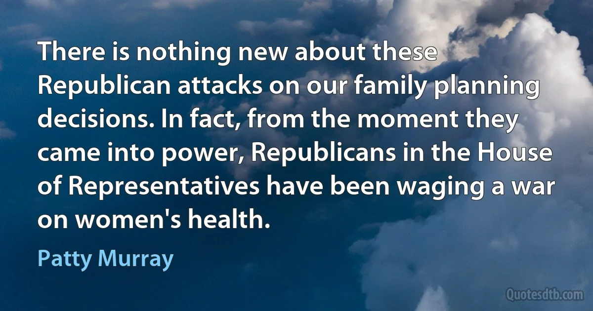 There is nothing new about these Republican attacks on our family planning decisions. In fact, from the moment they came into power, Republicans in the House of Representatives have been waging a war on women's health. (Patty Murray)