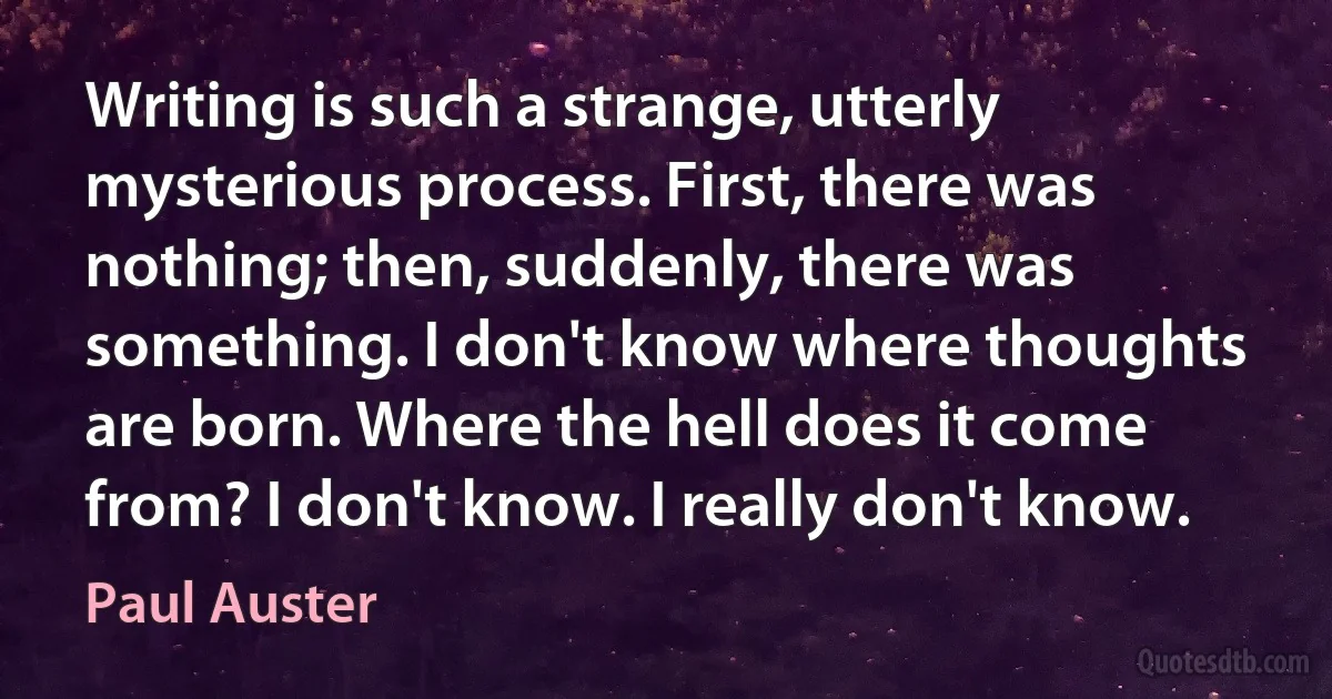 Writing is such a strange, utterly mysterious process. First, there was nothing; then, suddenly, there was something. I don't know where thoughts are born. Where the hell does it come from? I don't know. I really don't know. (Paul Auster)