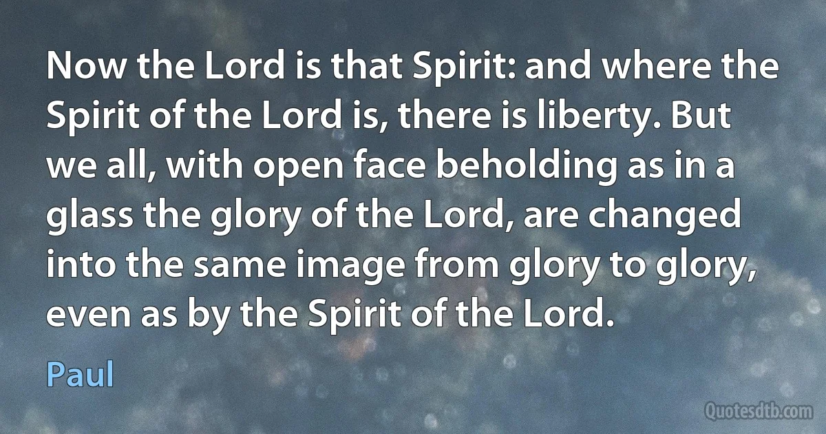 Now the Lord is that Spirit: and where the Spirit of the Lord is, there is liberty. But we all, with open face beholding as in a glass the glory of the Lord, are changed into the same image from glory to glory, even as by the Spirit of the Lord. (Paul)