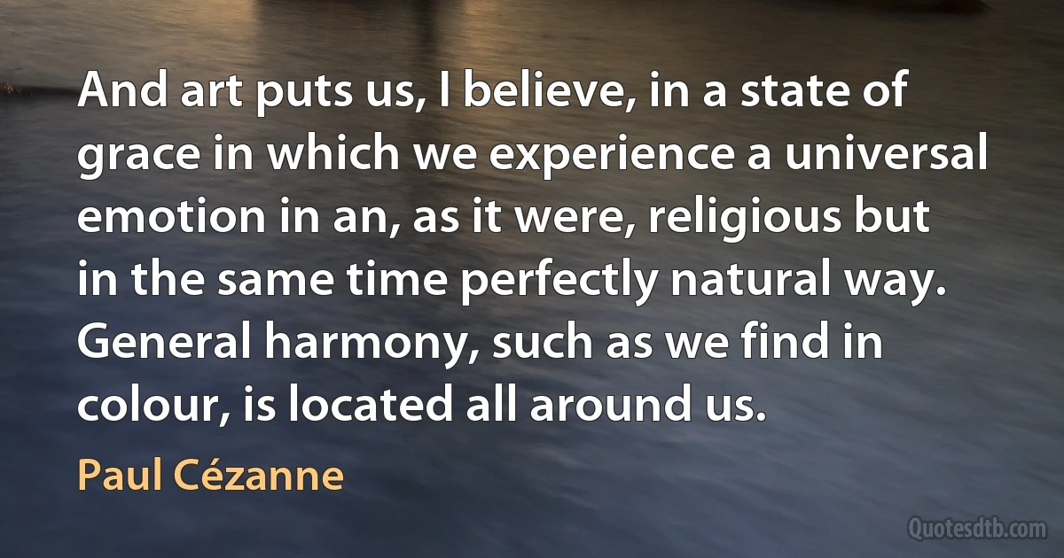 And art puts us, I believe, in a state of grace in which we experience a universal emotion in an, as it were, religious but in the same time perfectly natural way. General harmony, such as we find in colour, is located all around us. (Paul Cézanne)
