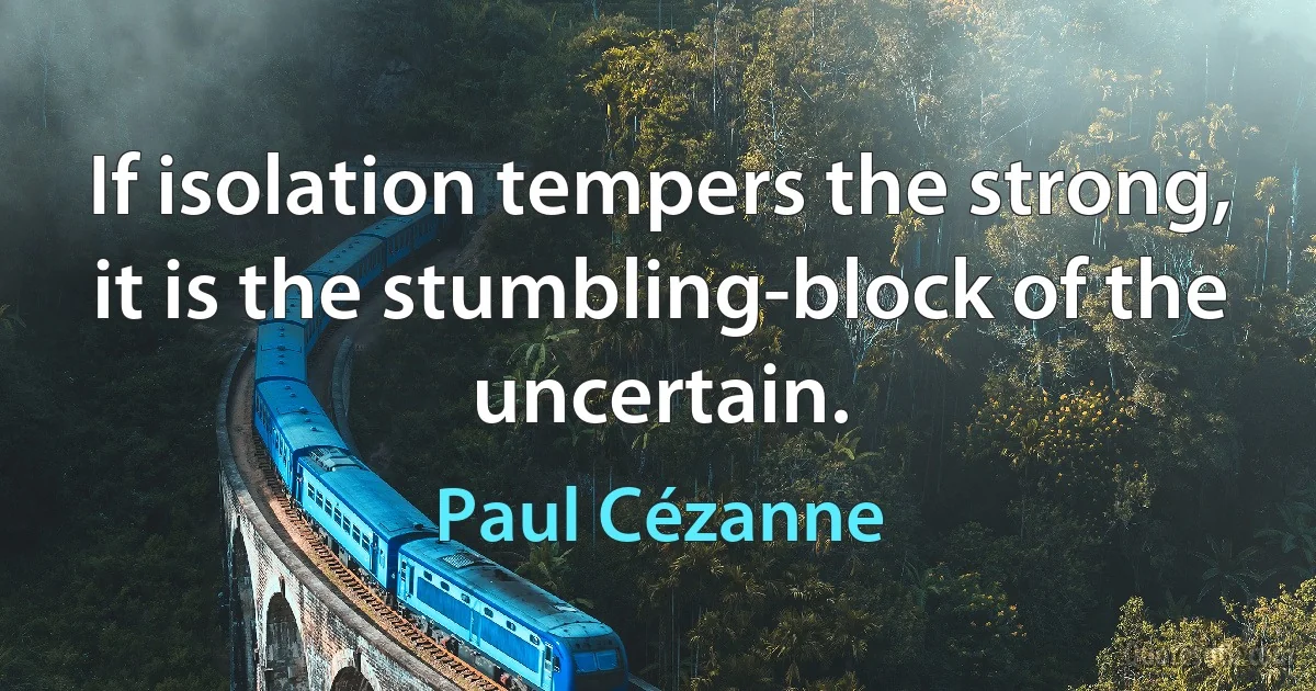 If isolation tempers the strong, it is the stumbling-block of the uncertain. (Paul Cézanne)