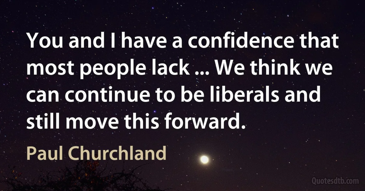 You and I have a confidence that most people lack ... We think we can continue to be liberals and still move this forward. (Paul Churchland)