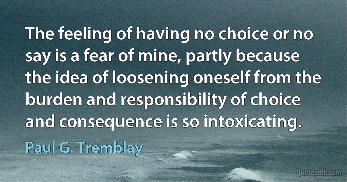 The feeling of having no choice or no say is a fear of mine, partly because the idea of loosening oneself from the burden and responsibility of choice and consequence is so intoxicating. (Paul G. Tremblay)