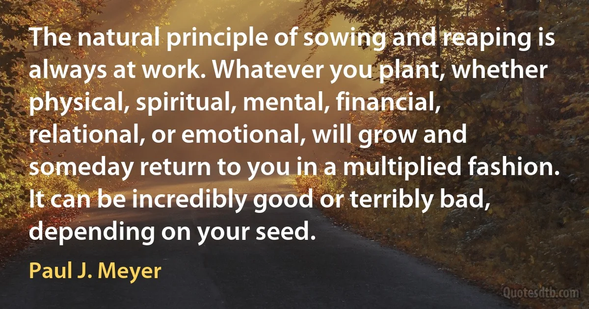 The natural principle of sowing and reaping is always at work. Whatever you plant, whether physical, spiritual, mental, financial, relational, or emotional, will grow and someday return to you in a multiplied fashion. It can be incredibly good or terribly bad, depending on your seed. (Paul J. Meyer)