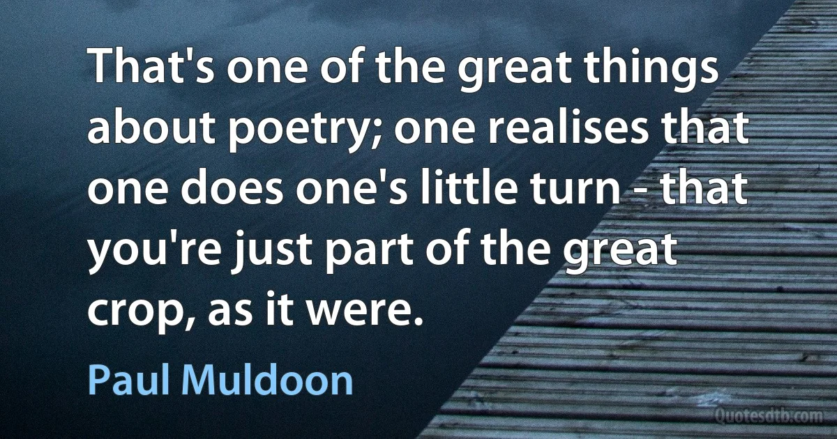 That's one of the great things about poetry; one realises that one does one's little turn - that you're just part of the great crop, as it were. (Paul Muldoon)