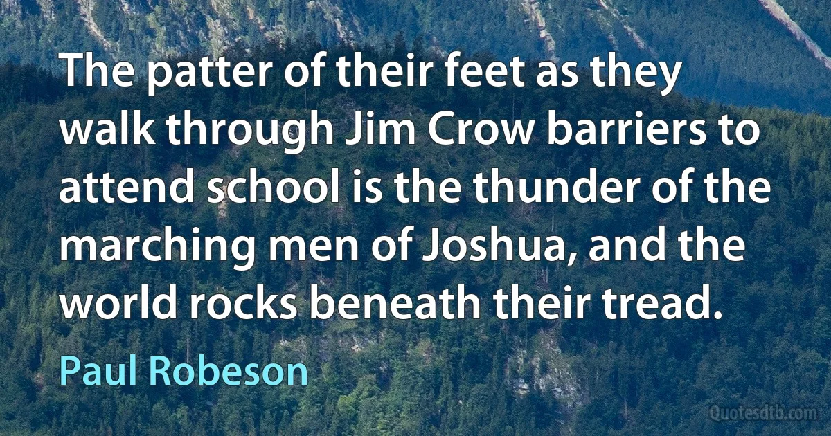 The patter of their feet as they walk through Jim Crow barriers to attend school is the thunder of the marching men of Joshua, and the world rocks beneath their tread. (Paul Robeson)