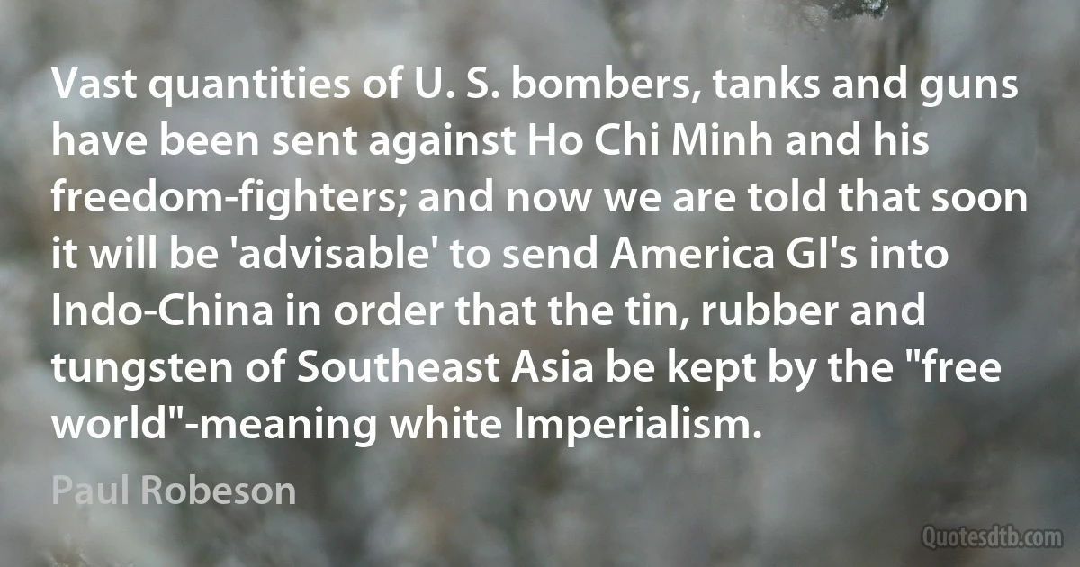 Vast quantities of U. S. bombers, tanks and guns have been sent against Ho Chi Minh and his freedom-fighters; and now we are told that soon it will be 'advisable' to send America GI's into Indo-China in order that the tin, rubber and tungsten of Southeast Asia be kept by the "free world"-meaning white Imperialism. (Paul Robeson)