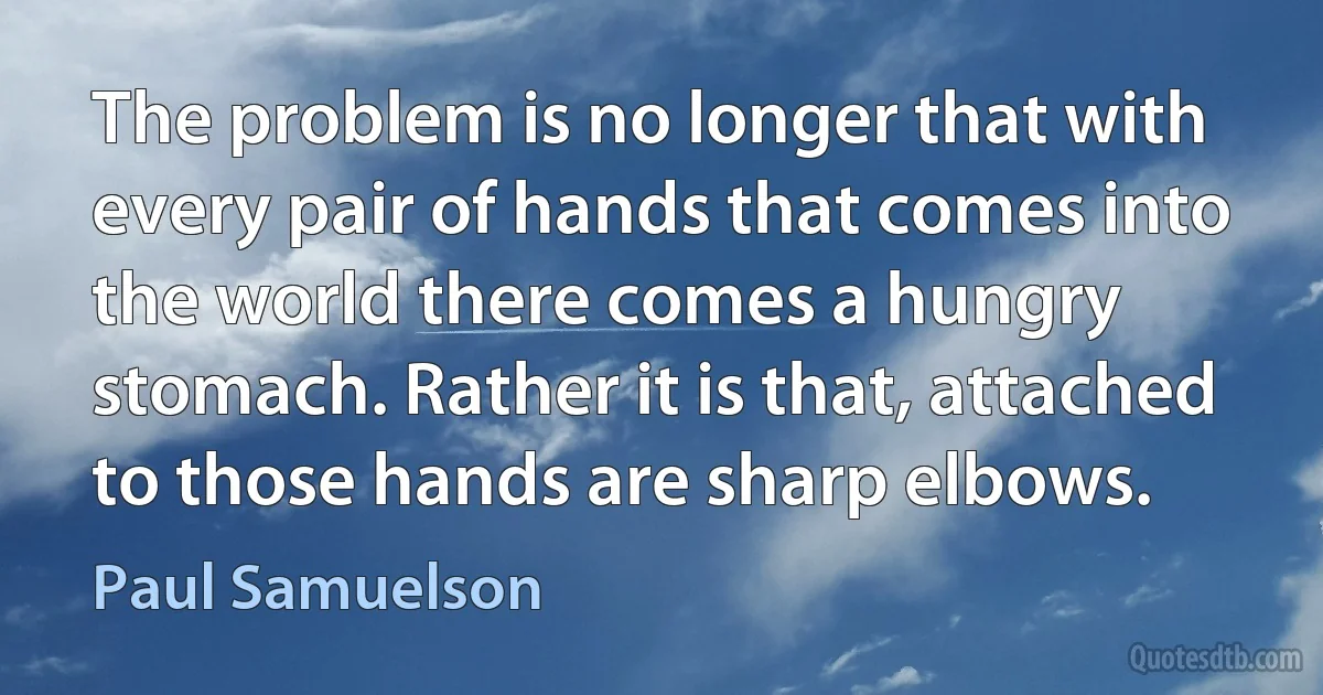 The problem is no longer that with every pair of hands that comes into the world there comes a hungry stomach. Rather it is that, attached to those hands are sharp elbows. (Paul Samuelson)