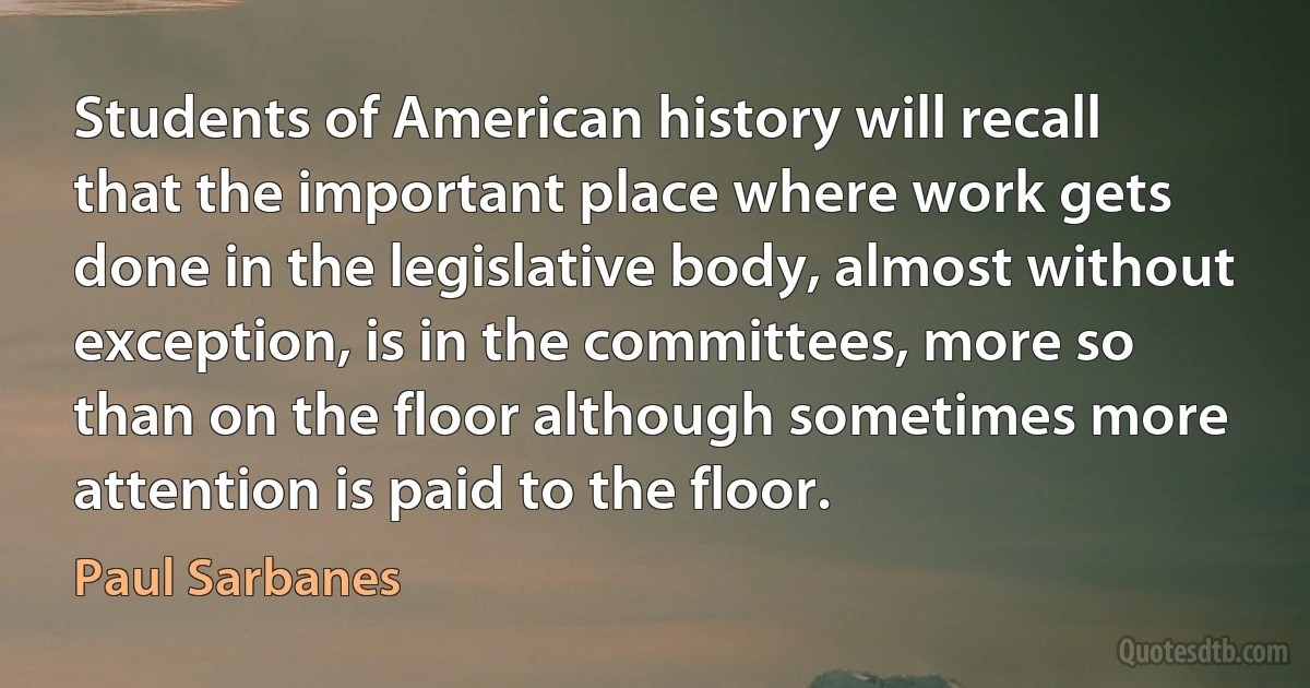 Students of American history will recall that the important place where work gets done in the legislative body, almost without exception, is in the committees, more so than on the floor although sometimes more attention is paid to the floor. (Paul Sarbanes)