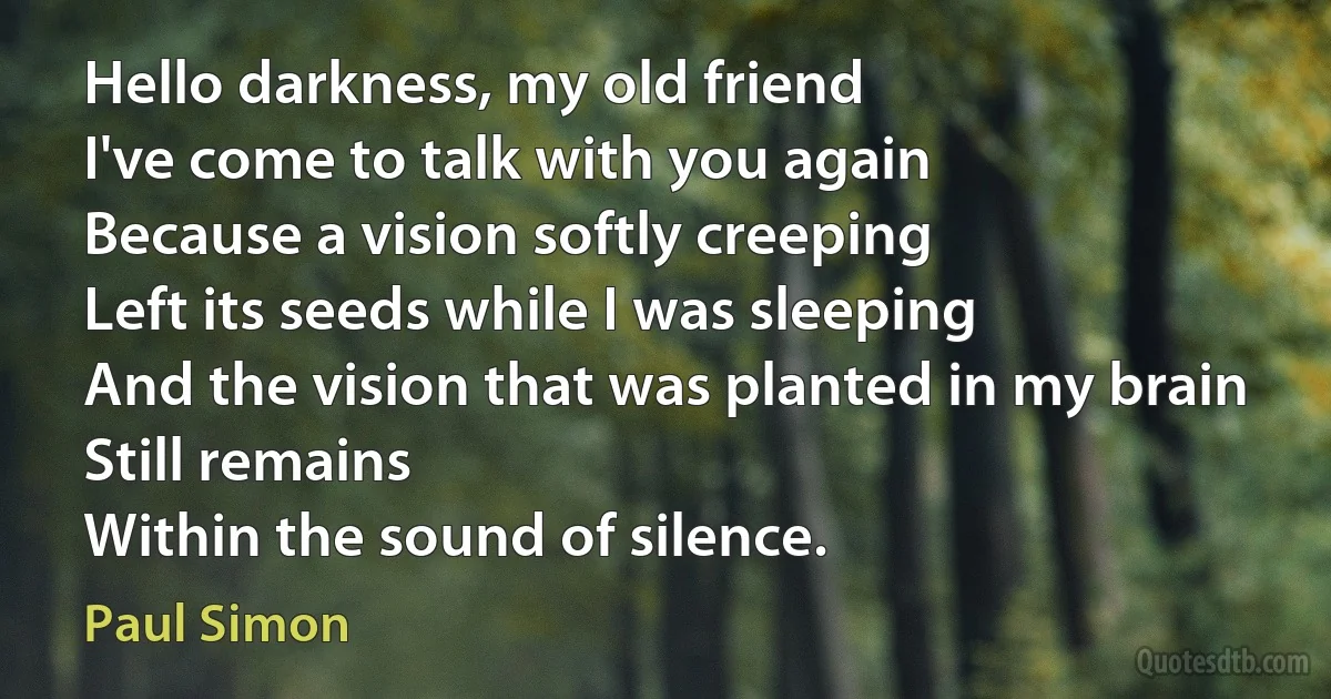 Hello darkness, my old friend
I've come to talk with you again
Because a vision softly creeping
Left its seeds while I was sleeping
And the vision that was planted in my brain
Still remains
Within the sound of silence. (Paul Simon)