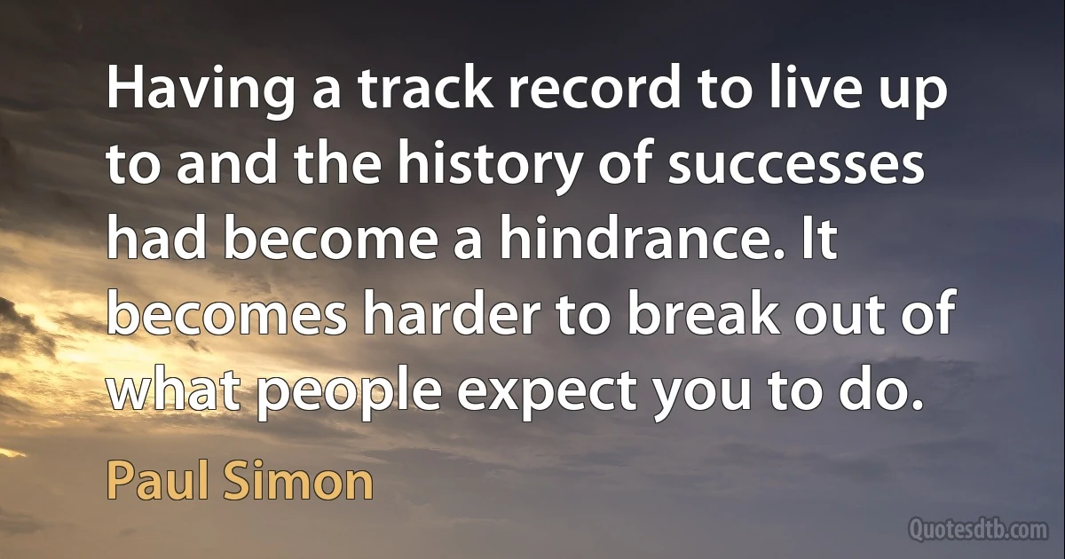 Having a track record to live up to and the history of successes had become a hindrance. It becomes harder to break out of what people expect you to do. (Paul Simon)