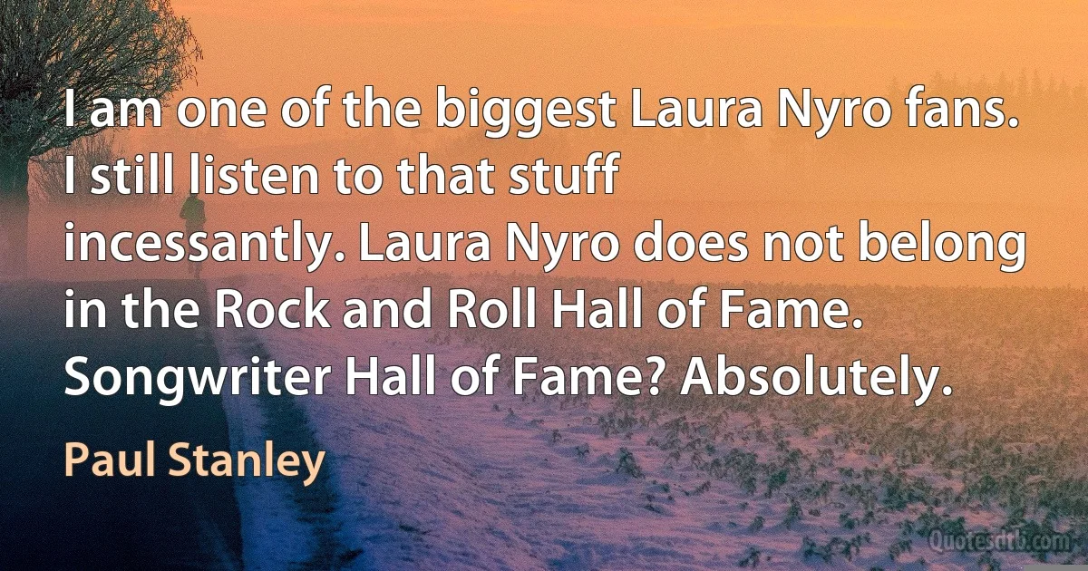 I am one of the biggest Laura Nyro fans. I still listen to that stuff incessantly. Laura Nyro does not belong in the Rock and Roll Hall of Fame. Songwriter Hall of Fame? Absolutely. (Paul Stanley)