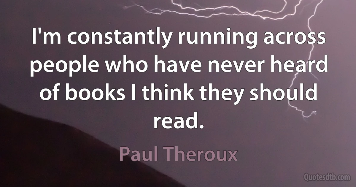 I'm constantly running across people who have never heard of books I think they should read. (Paul Theroux)