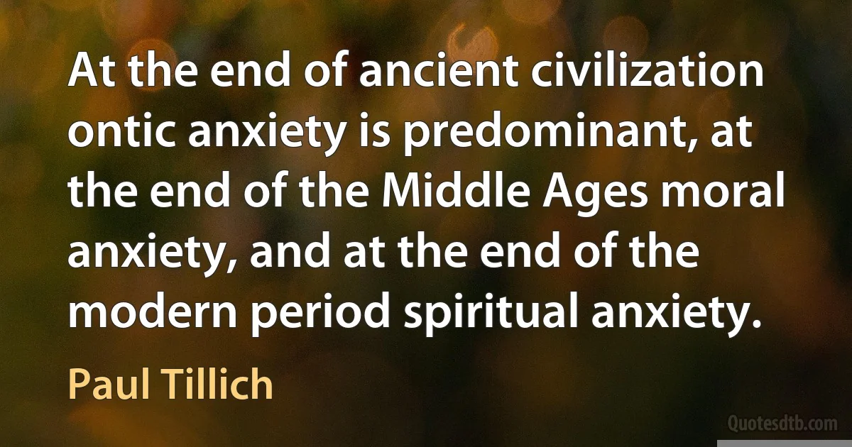 At the end of ancient civilization ontic anxiety is predominant, at the end of the Middle Ages moral anxiety, and at the end of the modern period spiritual anxiety. (Paul Tillich)