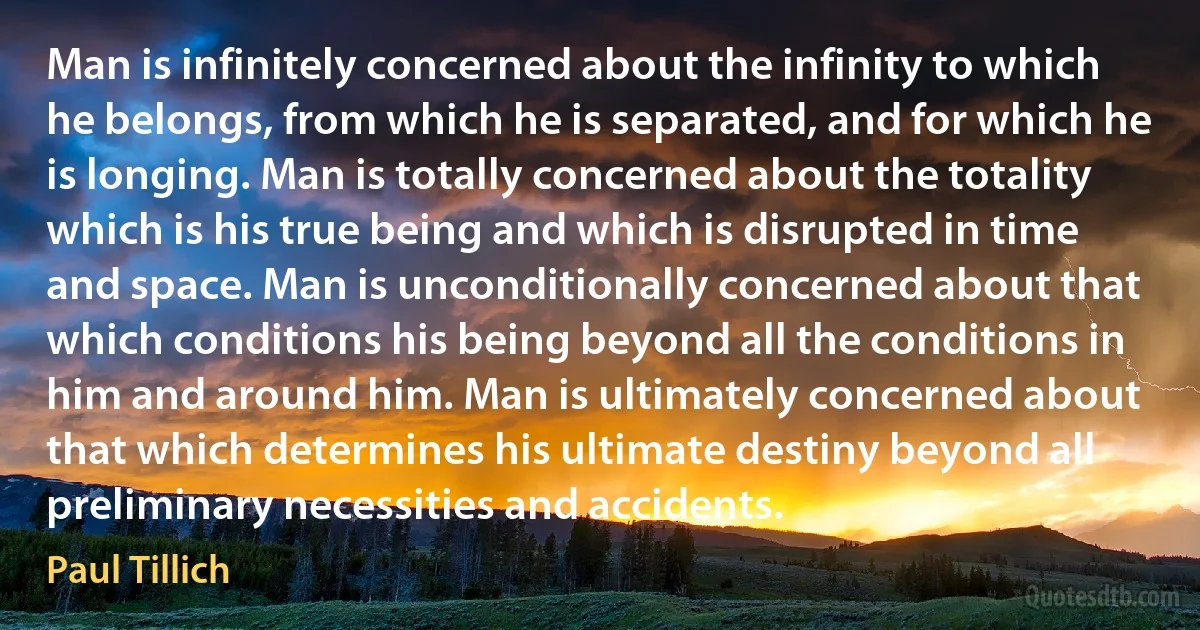 Man is infinitely concerned about the infinity to which he belongs, from which he is separated, and for which he is longing. Man is totally concerned about the totality which is his true being and which is disrupted in time and space. Man is unconditionally concerned about that which conditions his being beyond all the conditions in him and around him. Man is ultimately concerned about that which determines his ultimate destiny beyond all preliminary necessities and accidents. (Paul Tillich)