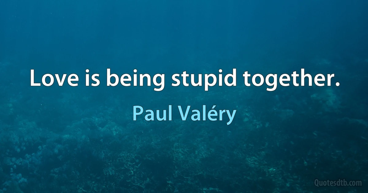 Love is being stupid together. (Paul Valéry)